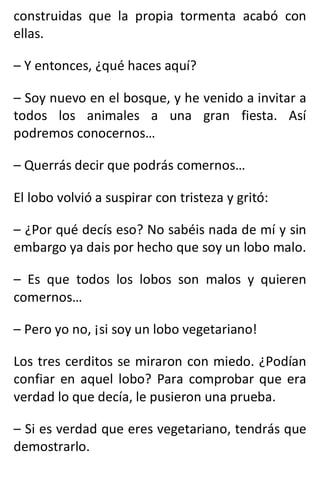 construidas que la propia tormenta acabó con
ellas.
– Y entonces, ¿qué haces aquí?
– Soy nuevo en el bosque, y he venido a invitar a
todos los animales a una gran fiesta. Así
podremos conocernos…
– Querrás decir que podrás comernos…
El lobo volvió a suspirar con tristeza y gritó:
– ¿Por qué decís eso? No sabéis nada de mí y sin
embargo ya dais por hecho que soy un lobo malo.
– Es que todos los lobos son malos y quieren
comernos…
– Pero yo no, ¡si soy un lobo vegetariano!
Los tres cerditos se miraron con miedo. ¿Podían
confiar en aquel lobo? Para comprobar que era
verdad lo que decía, le pusieron una prueba.
– Si es verdad que eres vegetariano, tendrás que
demostrarlo.
 