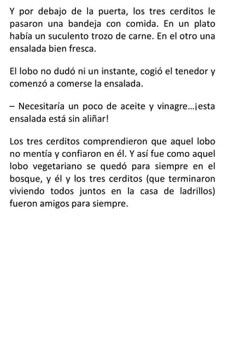 Y por debajo de la puerta, los tres cerditos le
pasaron una bandeja con comida. En un plato
había un suculento trozo de carne. En el otro una
ensalada bien fresca.
El lobo no dudó ni un instante, cogió el tenedor y
comenzó a comerse la ensalada.
– Necesitaría un poco de aceite y vinagre…¡esta
ensalada está sin aliñar!
Los tres cerditos comprendieron que aquel lobo
no mentía y confiaron en él. Y así fue como aquel
lobo vegetariano se quedó para siempre en el
bosque, y él y los tres cerditos (que terminaron
viviendo todos juntos en la casa de ladrillos)
fueron amigos para siempre.
 