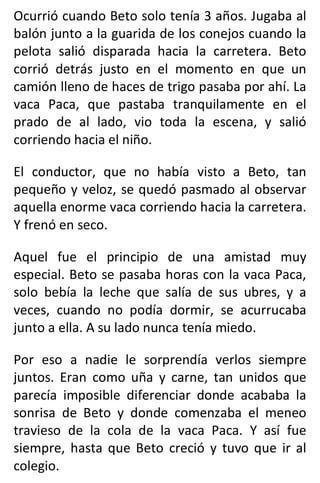 Ocurrió cuando Beto solo tenía 3 años. Jugaba al
balón junto a la guarida de los conejos cuando la
pelota salió disparada hacia la carretera. Beto
corrió detrás justo en el momento en que un
camión lleno de haces de trigo pasaba por ahí. La
vaca Paca, que pastaba tranquilamente en el
prado de al lado, vio toda la escena, y salió
corriendo hacia el niño.
El conductor, que no había visto a Beto, tan
pequeño y veloz, se quedó pasmado al observar
aquella enorme vaca corriendo hacia la carretera.
Y frenó en seco.
Aquel fue el principio de una amistad muy
especial. Beto se pasaba horas con la vaca Paca,
solo bebía la leche que salía de sus ubres, y a
veces, cuando no podía dormir, se acurrucaba
junto a ella. A su lado nunca tenía miedo.
Por eso a nadie le sorprendía verlos siempre
juntos. Eran como uña y carne, tan unidos que
parecía imposible diferenciar donde acababa la
sonrisa de Beto y donde comenzaba el meneo
travieso de la cola de la vaca Paca. Y así fue
siempre, hasta que Beto creció y tuvo que ir al
colegio.
 