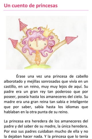 Un cuento de princesas
Érase una vez una princesa de cabello
alborotado y mejillas sonrosadas que vivía en un
castillo, en un reino, muy muy lejos de aquí. Su
padre era un gran rey tan poderoso que por
poseer, poseía hasta los amaneceres del cielo. Su
madre era una gran reina tan sabia e inteligente
que por saber, sabía hasta los idiomas que
hablaban en la otra punta de su reino.
La princesa era heredera de los amaneceres del
padre y del saber de su madre, la única heredera.
Por eso sus padres cuidaban mucho de ella y no
la dejaban hacer nada. Y la princesa que lo tenía
 