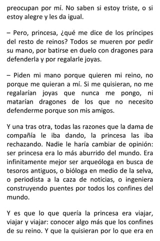 preocupan por mí. No saben si estoy triste, o si
estoy alegre y les da igual.
– Pero, princesa, ¿qué me dice de los príncipes
del resto de reinos? Todos se mueren por pedir
su mano, por batirse en duelo con dragones para
defenderla y por regalarle joyas.
– Piden mi mano porque quieren mi reino, no
porque me quieran a mí. Si me quisieran, no me
regalarían joyas que nunca me pongo, ni
matarían dragones de los que no necesito
defenderme porque son mis amigos.
Y una tras otra, todas las razones que la dama de
compañía le iba dando, la princesa las iba
rechazando. Nadie le haría cambiar de opinión:
ser princesa era lo más aburrido del mundo. Era
infinitamente mejor ser arqueóloga en busca de
tesoros antiguos, o bióloga en medio de la selva,
o periodista a la caza de noticias, o ingeniera
construyendo puentes por todos los confines del
mundo.
Y es que lo que quería la princesa era viajar,
viajar y viajar: conocer algo más que los confines
de su reino. Y que la quisieran por lo que era en
 