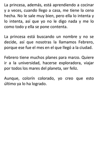 La princesa, además, está aprendiendo a cocinar
y a veces, cuando llego a casa, me tiene la cena
hecha. No le sale muy bien, pero ella lo intenta y
lo intenta, así que yo no le digo nada y me lo
como todo y ella se pone contenta.
La princesa está buscando un nombre y no se
decide, así que nosotras la llamamos Febrero,
porque ese fue el mes en el que llegó a la ciudad.
Febrero tiene muchos planes para marzo. Quiere
ir a la universidad, hacerse exploradora, viajar
por todos los mares del planeta, ser feliz.
Aunque, colorín colorado, yo creo que esto
último ya lo ha logrado.
 
