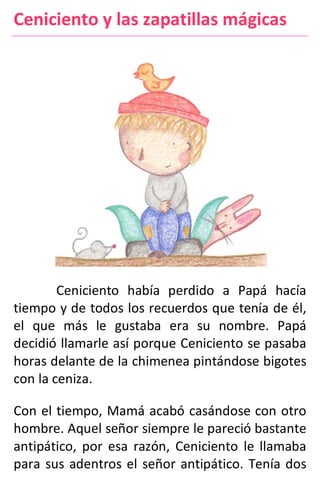 Ceniciento y las zapatillas mágicas
Ceniciento había perdido a Papá hacía
tiempo y de todos los recuerdos que tenía de él,
el que más le gustaba era su nombre. Papá
decidió llamarle así porque Ceniciento se pasaba
horas delante de la chimenea pintándose bigotes
con la ceniza.
Con el tiempo, Mamá acabó casándose con otro
hombre. Aquel señor siempre le pareció bastante
antipático, por esa razón, Ceniciento le llamaba
para sus adentros el señor antipático. Tenía dos
 