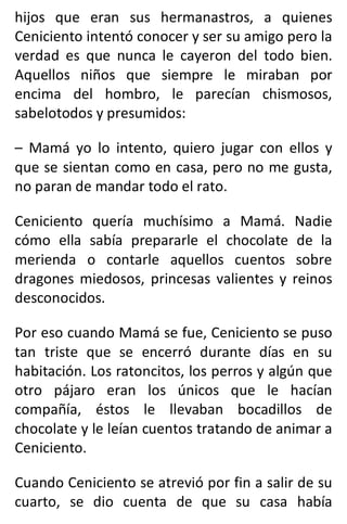 hijos que eran sus hermanastros, a quienes
Ceniciento intentó conocer y ser su amigo pero la
verdad es que nunca le cayeron del todo bien.
Aquellos niños que siempre le miraban por
encima del hombro, le parecían chismosos,
sabelotodos y presumidos:
– Mamá yo lo intento, quiero jugar con ellos y
que se sientan como en casa, pero no me gusta,
no paran de mandar todo el rato.
Ceniciento quería muchísimo a Mamá. Nadie
cómo ella sabía prepararle el chocolate de la
merienda o contarle aquellos cuentos sobre
dragones miedosos, princesas valientes y reinos
desconocidos.
Por eso cuando Mamá se fue, Ceniciento se puso
tan triste que se encerró durante días en su
habitación. Los ratoncitos, los perros y algún que
otro pájaro eran los únicos que le hacían
compañía, éstos le llevaban bocadillos de
chocolate y le leían cuentos tratando de animar a
Ceniciento.
Cuando Ceniciento se atrevió por fin a salir de su
cuarto, se dio cuenta de que su casa había
 