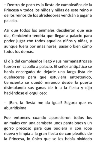 – Dentro de poco es la fiesta de cumpleaños de la
Princesa y todos los niños y niñas de este reino y
de los reinos de los alrededores vendrán a jugar a
palacio.
Así que todos los animales decidieron que ese
día, Ceniciento tendría que llegar a palacio para
poder jugar con todos aquellos niños y niñas, y
aunque fuera por unas horas, pasarlo bien cómo
todos los demás.
El día del cumpleaños llegó y sus hermanastros se
fueron en caballo a palacio. El señor antipático se
había encargado de dejarle una larga lista de
quehaceres para que estuviera entretenido,
Ceniciento se quedó mirando desde la puerta
disimulando sus ganas de ir a la fiesta y dijo
haciéndose el orgulloso:
– ¡Bah, la fiesta me da igual! Seguro que es
aburridísima.
Fue entonces cuando aparecieron todos los
animales con una camiseta unos pantalones y un
gorro precioso para que pudiera ir con ropa
nueva y limpia a la gran fiesta de cumpleaños de
la Princesa, lo único que se les había olvidado
 