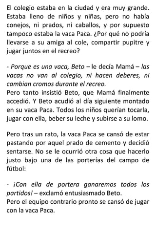 El colegio estaba en la ciudad y era muy grande.
Estaba lleno de niños y niñas, pero no había
conejos, ni prados, ni caballos, y por supuesto
tampoco estaba la vaca Paca. ¿Por qué no podría
llevarse a su amiga al cole, compartir pupitre y
jugar juntos en el recreo?
- Porque es una vaca, Beto – le decía Mamá – las
vacas no van al colegio, ni hacen deberes, ni
cambian cromos durante el recreo.
Pero tanto insistió Beto, que Mamá finalmente
accedió. Y Beto acudió al día siguiente montado
en su vaca Paca. Todos los niños querían tocarla,
jugar con ella, beber su leche y subirse a su lomo.
Pero tras un rato, la vaca Paca se cansó de estar
pastando por aquel prado de cemento y decidió
sentarse. No se le ocurrió otra cosa que hacerlo
justo bajo una de las porterías del campo de
fútbol:
- ¡Con ella de portera ganaremos todos los
partidos! – exclamó entusiasmado Beto.
Pero el equipo contrario pronto se cansó de jugar
con la vaca Paca.
 