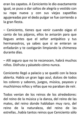 eran los zapatos. A Ceniciento le dio exactamente
igual, se puso a dar saltos de alegría y vestido con
su ropa nueva y con sus viejas zapatillas
agujereadas por el dedo pulgar se fue corriendo a
la gran fiesta.
– Ceniciento, tienes que venir cuando oigas el
canto de los pájaros, ellos te avisarán para que
llegues antes que el señor antipático y tus
hermanastros, ya sabes que si se enteran se
enfadarán y te castigarán limpiando la chimenea
durante días.
– Allí seguro que no te reconocen, habrá muchos
niños. Disfruta y pásatelo cómo nunca.
Ceniciento llegó a palacio y se quedó con la boca
abierta. Había un gran lago azul, dulces de todos
los colores y sabores, juegos, música, payasos y
muchísimos niños y niñas que no paraban de reír.
Todos venían de los reinos de los alrededores:
del reino de la música y la danza, del reino de las
mates, del reino donde hablaban muy raro, del
reino de la naturaleza, del reino de las
estrellas…había tantos reinos que Ceniciento sólo
 
