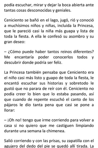 podía escuchar, mirar y dejar la boca abierta ante
tantas cosas desconocidas y geniales.
Ceniciento se bañó en el lago, jugó, rió y conoció
a muchísimos niños y niñas, incluida la Princesa,
que le pareció casi la niña más guapa y lista de
toda la fiesta. A ella le confesó su asombro y su
gran deseo:
– ¿Cómo puede haber tantos reinos diferentes?
Me encantaría poder conocerlos todos y
descubrir donde podría ser feliz.
La Princesa también pensaba que Ceniciento era
el niño casi más listo y guapo de toda la fiesta, le
encantó escuchar sus historias y sobretodo le
gustó que no parara de reír con él. Ceniciento no
podía creer lo bien que lo estaba pasando, así
que cuando de repente escuchó el canto de los
pájaros le dio tanta pena que casi se pone a
llorar:
– ¡Oh no! tengo que irme corriendo para volver a
casa si no quiero que me castiguen limpiando
durante una semana la chimenea.
Salió corriendo y con las prisas, su zapatilla con el
agujero del dedo del pie se quedó allí tirada. La
 