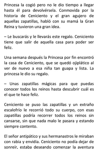 Princesa la cogió pero no le dio tiempo a llegar
hasta él para devolvérsela. Conmovida por la
historia de Ceniciento y el gran agujero de
aquellas zapatillas, habló con su mamá la Gran
Reina y tuvieron una gran idea.
– Le buscarás y le llevarás este regalo. Ceniciento
tiene que salir de aquella casa para poder ser
feliz.
Una semana después la Princesa por fin encontró
la casa de Ceniciento, que se quedó ojiplático al
ver de nuevo a esa niña tan guapa y lista. La
princesa le dio su regalo.
– Unas zapatillas mágicas para que puedas
conocer todos los reinos hasta descubrir cuál es
el que te hace feliz.
Ceniciento se puso las zapatillas y un extraño
escalofrío le recorrió todo su cuerpo, con esas
zapatillas podría recorrer todos los reinos sin
cansarse, sin que nada malo le pasara y estando
siempre contento.
El señor antipático y sus hermanastros le miraban
con rabia y envidia. Ceniciento no podía dejar de
sonreír, estaba deseando comenzar la aventura
 