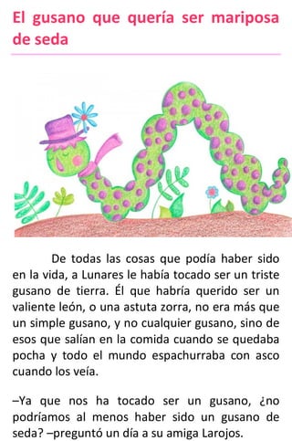 El gusano que quería ser mariposa
de seda
De todas las cosas que podía haber sido
en la vida, a Lunares le había tocado ser un triste
gusano de tierra. Él que habría querido ser un
valiente león, o una astuta zorra, no era más que
un simple gusano, y no cualquier gusano, sino de
esos que salían en la comida cuando se quedaba
pocha y todo el mundo espachurraba con asco
cuando los veía.
–Ya que nos ha tocado ser un gusano, ¿no
podríamos al menos haber sido un gusano de
seda? –preguntó un día a su amiga Larojos.
 