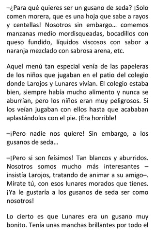 –¿Para qué quieres ser un gusano de seda? ¡Solo
comen morera, que es una hoja que sabe a rayos
y centellas! Nosotros sin embargo… comemos
manzanas medio mordisqueadas, bocadillos con
queso fundido, líquidos viscosos con sabor a
naranja mezclado con sabrosa arena, etc.
Aquel menú tan especial venía de las papeleras
de los niños que jugaban en el patio del colegio
donde Larojos y Lunares vivían. El colegio estaba
bien, siempre había mucho alimento y nunca se
aburrían, pero los niños eran muy peligrosos. Si
los veían jugaban con ellos hasta que acababan
aplastándolos con el pie. ¡Era horrible!
–¡Pero nadie nos quiere! Sin embargo, a los
gusanos de seda…
–¡Pero si son feísimos! Tan blancos y aburridos.
Nosotros somos mucho más interesantes –
insistía Larojos, tratando de animar a su amigo–.
Mírate tú, con esos lunares morados que tienes.
¡Ya le gustaría a los gusanos de seda ser como
nosotros!
Lo cierto es que Lunares era un gusano muy
bonito. Tenía unas manchas brillantes por todo el
 