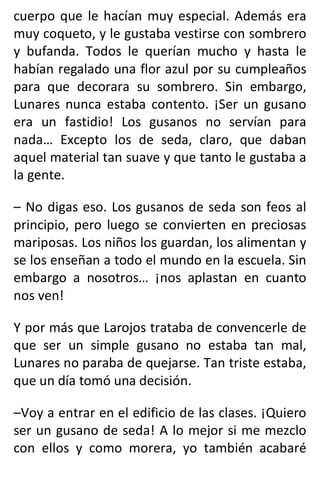 cuerpo que le hacían muy especial. Además era
muy coqueto, y le gustaba vestirse con sombrero
y bufanda. Todos le querían mucho y hasta le
habían regalado una flor azul por su cumpleaños
para que decorara su sombrero. Sin embargo,
Lunares nunca estaba contento. ¡Ser un gusano
era un fastidio! Los gusanos no servían para
nada… Excepto los de seda, claro, que daban
aquel material tan suave y que tanto le gustaba a
la gente.
– No digas eso. Los gusanos de seda son feos al
principio, pero luego se convierten en preciosas
mariposas. Los niños los guardan, los alimentan y
se los enseñan a todo el mundo en la escuela. Sin
embargo a nosotros… ¡nos aplastan en cuanto
nos ven!
Y por más que Larojos trataba de convencerle de
que ser un simple gusano no estaba tan mal,
Lunares no paraba de quejarse. Tan triste estaba,
que un día tomó una decisión.
–Voy a entrar en el edificio de las clases. ¡Quiero
ser un gusano de seda! A lo mejor si me mezclo
con ellos y como morera, yo también acabaré
 