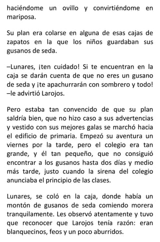 haciéndome un ovillo y convirtiéndome en
mariposa.
Su plan era colarse en alguna de esas cajas de
zapatos en la que los niños guardaban sus
gusanos de seda.
–Lunares, ¡ten cuidado! Si te encuentran en la
caja se darán cuenta de que no eres un gusano
de seda y ¡te apachurrarán con sombrero y todo!
–le advirtió Larojos.
Pero estaba tan convencido de que su plan
saldría bien, que no hizo caso a sus advertencias
y vestido con sus mejores galas se marchó hacia
el edificio de primaria. Empezó su aventura un
viernes por la tarde, pero el colegio era tan
grande, y él tan pequeño, que no consiguió
encontrar a los gusanos hasta dos días y medio
más tarde, justo cuando la sirena del colegio
anunciaba el principio de las clases.
Lunares, se coló en la caja, donde había un
montón de gusanos de seda comiendo morera
tranquilamente. Les observó atentamente y tuvo
que reconocer que Larojos tenía razón: eran
blanquecinos, feos y un poco aburridos.
 