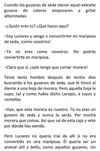 Cuando los gusanos de seda vieron aquel extraño
gusano de colores empezaron a gritar
alborotadas.
–¿Quién eres tú? ¿Qué haces aquí?
–Soy Lunares y vengo a convertirme en mariposa
de seda, ¡como vosotros!
–Tú no eres como nosotros. No podrás
convertirte en mariposa.
–Claro que sí, ¡solo tengo que comer morera!
Tenía tanta hambre después de tantos días
buscando a los gusanos de seda, que le hincó el
diente a una hoja de morera. Pero aquella hoja le
supo, tal y como había dicho Larojos, a rayos y
centellas.
–Oye, que esta morera es nuestra. Tú no eres un
gusano de seda y nunca lo serás. Por mucha
morera que comas. Así que sal de esta caja y vete
por dónde has venido.
Pero Lunares no quería irse de allí si no era
convertido en una mariposa. Él quería ser un
animal útil y bello, como aquellos gusanos. Un
 