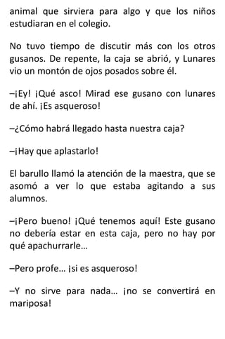 animal que sirviera para algo y que los niños
estudiaran en el colegio.
No tuvo tiempo de discutir más con los otros
gusanos. De repente, la caja se abrió, y Lunares
vio un montón de ojos posados sobre él.
–¡Ey! ¡Qué asco! Mirad ese gusano con lunares
de ahí. ¡Es asqueroso!
–¿Cómo habrá llegado hasta nuestra caja?
–¡Hay que aplastarlo!
El barullo llamó la atención de la maestra, que se
asomó a ver lo que estaba agitando a sus
alumnos.
–¡Pero bueno! ¡Qué tenemos aquí! Este gusano
no debería estar en esta caja, pero no hay por
qué apachurrarle…
–Pero profe… ¡si es asqueroso!
–Y no sirve para nada… ¡no se convertirá en
mariposa!
 
