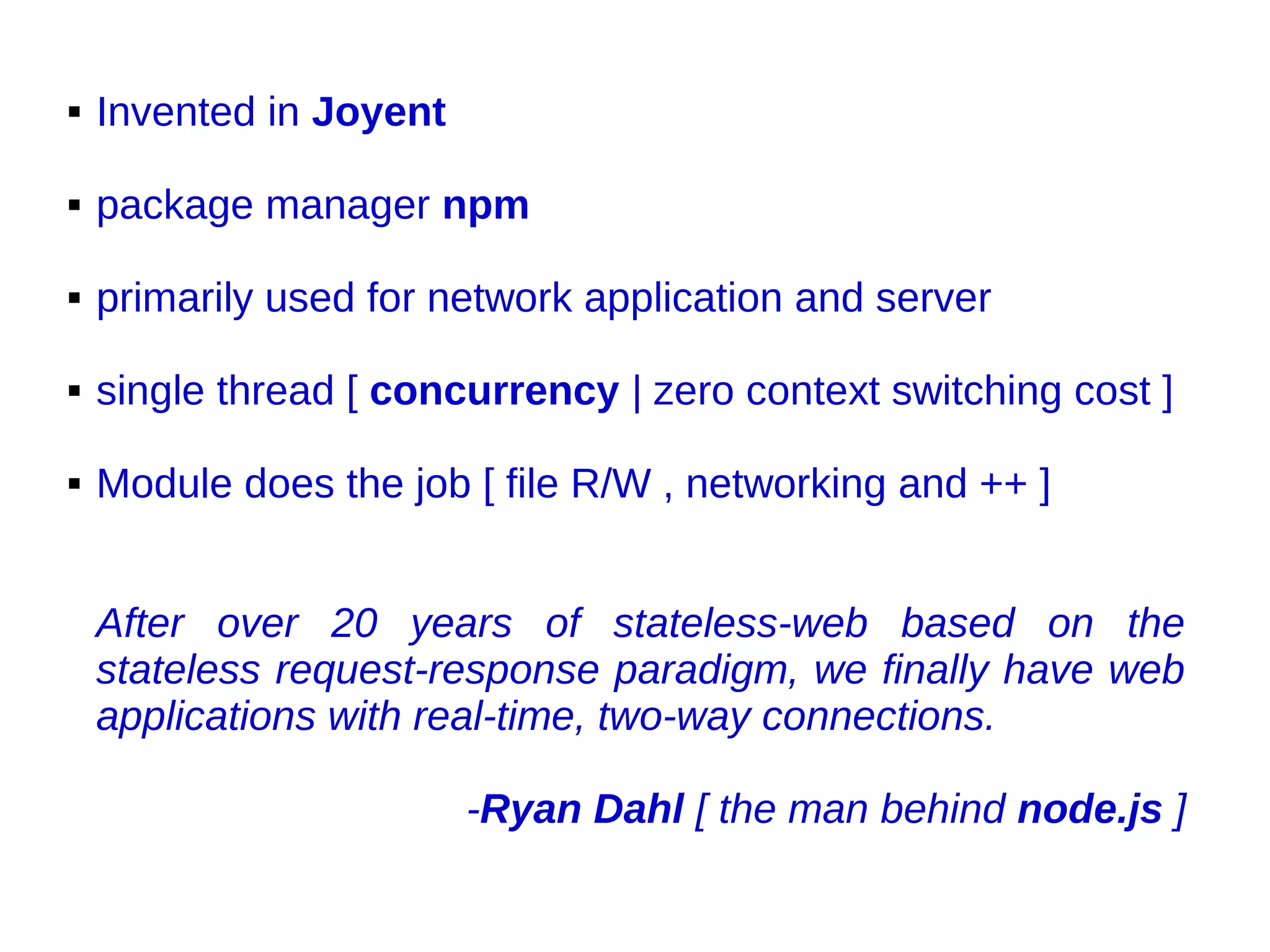  Invented in Joyent
 package manager npm
 primarily used for network application and server
 single thread [ concurrency | zero context switching cost ]
 Module does the job [ file R/W , networking and ++ ]
After over 20 years of stateless-web based on the
stateless request-response paradigm, we finally have web
applications with real-time, two-way connections.
-Ryan Dahl [ the man behind node.js ]
 