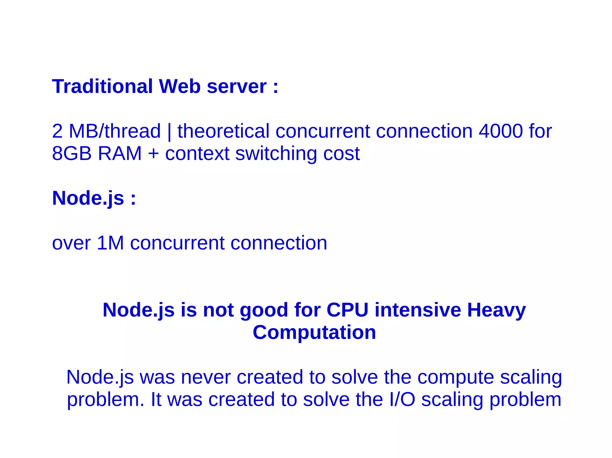 Traditional Web server :
2 MB/thread | theoretical concurrent connection 4000 for
8GB RAM + context switching cost
Node.js :
over 1M concurrent connection
Node.js is not good for CPU intensive Heavy
Computation
Node.js was never created to solve the compute scaling
problem. It was created to solve the I/O scaling problem
 