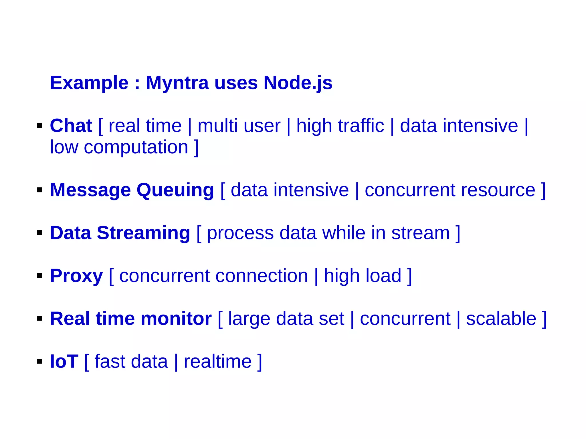 Example : Myntra uses Node.js
 Chat [ real time | multi user | high traffic | data intensive |
low computation ]
 Message Queuing [ data intensive | concurrent resource ]
 Data Streaming [ process data while in stream ]
 Proxy [ concurrent connection | high load ]
 Real time monitor [ large data set | concurrent | scalable ]
 IoT [ fast data | realtime ]
 