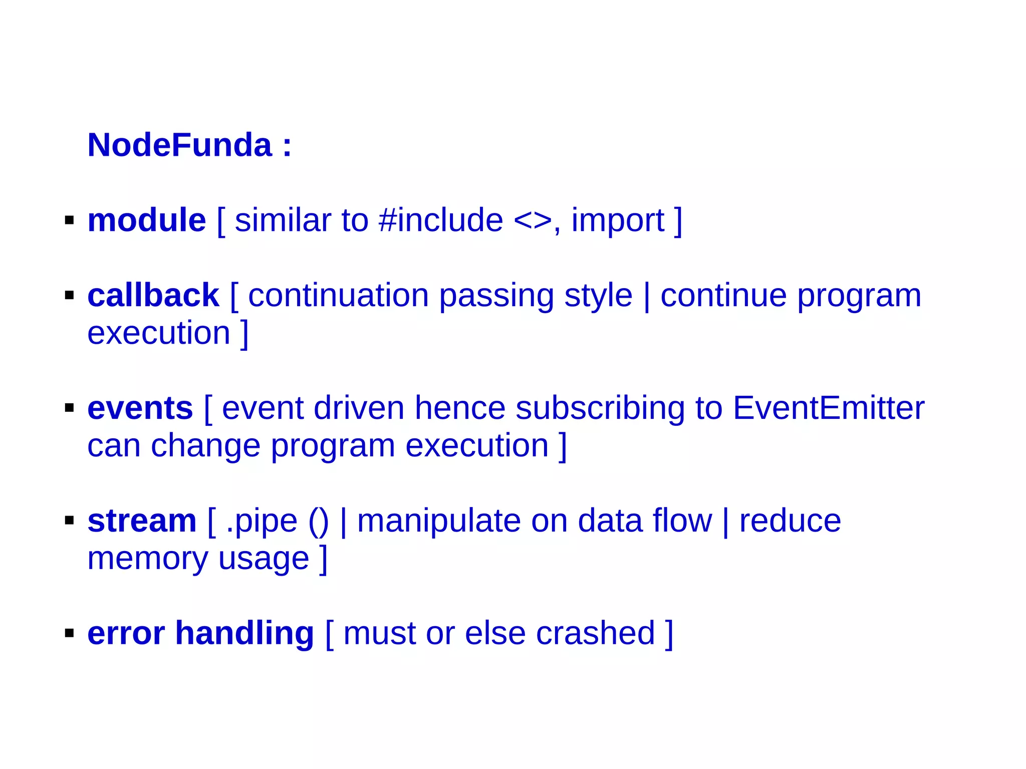 NodeFunda :
 module [ similar to #include <>, import ]
 callback [ continuation passing style | continue program
execution ]
 events [ event driven hence subscribing to EventEmitter
can change program execution ]
 stream [ .pipe () | manipulate on data flow | reduce
memory usage ]
 error handling [ must or else crashed ]
 