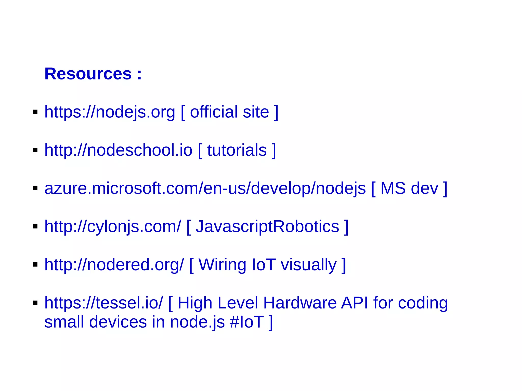Resources :
 https://nodejs.org [ official site ]
 http://nodeschool.io [ tutorials ]
 azure.microsoft.com/en-us/develop/nodejs [ MS dev ]
 http://cylonjs.com/ [ JavascriptRobotics ]
 http://nodered.org/ [ Wiring IoT visually ]
 https://tessel.io/ [ High Level Hardware API for coding
small devices in node.js #IoT ]
 