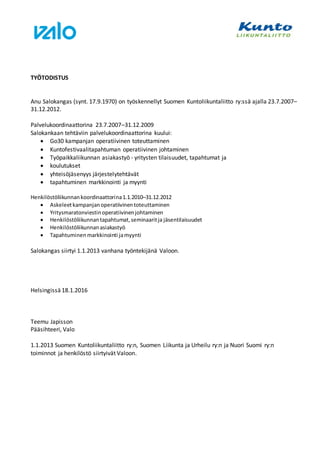 TYÖTODISTUS
Anu Salokangas (synt. 17.9.1970) on työskennellyt Suomen Kuntoliikuntaliitto ry:ssä ajalla 23.7.2007–
31.12.2012.
Palvelukoordinaattorina 23.7.2007–31.12.2009
Salokankaan tehtäviin palvelukoordinaattorina kuului:
 Go30 kampanjan operatiivinen toteuttaminen
 Kuntofestivaalitapahtuman operatiivinen johtaminen
 Työpaikkaliikunnan asiakastyö - yritysten tilaisuudet, tapahtumat ja
 koulutukset
 yhteisöjäsenyys järjestelytehtävät
 tapahtuminen markkinointi ja myynti
Henkilöstöliikunnankoordinaattorina1.1.2010–31.12.2012
 Askeleetkampanjanoperatiivinentoteuttaminen
 Yritysmaratonviestinoperatiivinenjohtaminen
 Henkilöstöliikunnantapahtumat,seminaaritja jäsentilaisuudet
 Henkilöstöliikunnanasiakastyö
 Tapahtuminenmarkkinointi jamyynti
Salokangas siirtyi 1.1.2013 vanhana työntekijänä Valoon.
Helsingissä 18.1.2016
Teemu Japisson
Pääsihteeri, Valo
1.1.2013 Suomen Kuntoliikuntaliitto ry:n, Suomen Liikunta ja Urheilu ry:n ja Nuori Suomi ry:n
toiminnot ja henkilöstö siirtyivät Valoon.
 