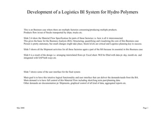 Mar 2008 Page 1
Development of a Logistics BI System for Hydro Polymers
This is an Business case where there are multiple factories consuming/producing multiple products.
Products flow in/out of Stocks transported by ships, trucks etc.
Slide 2-4 show the Material Flow Specification for parts of these factories i.e. how is all it interconnected.
This gives the basic for the Business Analysis (BA): Structuring, quantifying and visualizing the core of this Business case
Picture is pretty stationary, but small changes might take place, Stock levels are critical and Logistics planning key to success.
Slide 5 shows all the Shipment activities for all these factories again a part of the BA because its essential in this Business case
Slide 6 is a result of the design i.e. arranging interrelated flows pr. Excel sheet. Will be filled with data pr. day, month etc. and
integrated with SAP both ways etc.
Slide 7 shows some of the user interface for the final system
Main goal is to have this intuitive logical functionality and user interface that can deliver the demands/needs from the BA.
Main demand is to have full control of this Material Flow including short/long term past/planning data.
Other demands are documentation pr. Shipments, graphical control of all kind of data, aggregated reports etc.
 