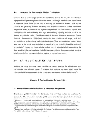 2.2 Locations for Commercial Timber Production
Jamaica has a wide range of climatic conditions due to its irregular mountainous
topography and prevailing north-east trade winds.17
Although about 64% of Jamaica has
a limestone base, much of this land is too dry for commercial forests. Most of the
uplands are generally shallow and stony and erosion is common unless permanent
vegetative cover protects the soil against the powerful force of raindrop impact. The
most productive soils are deep with high water-holding capacity and are found in the
valleys and coastal plains. The Government of Jamaica /Forestry Department 5-year
National Reforestation 2000-2005, describes the conditions of slope, soil and
accessibility of lands suitable for forest plantations. Of the soil properties, rooting depth
was used as the single most important factor critical to tree growth followed by slope and
accessibility18
. Based on these criteria, highest priority sites include those covered by
light woody and herbal vegetation (not Guinea grass or fern), abandoned coffee farms or
ex-pine plantations not replanted since logging or hurricane damage.
2.3 Ownership of lands with Reforestation Potential
Most of the lands that have been identified as having potential for afforestation and
reforestation are privately owned.19
However the potential to lease public lands for
reforestation/afforestation/agro-forestry, are options available to potential investors20
.
Chapter 3. Production and Productivity
3.1 Productions and Productivity of Proposed Programme
Growth and yield information for Caribbean pine and Blue mahoe are available for
Jamaica21
. The information indicates yield curves and therefore productivity at various
17
Liegel, 1991. Growth and Site relationships of Pinus caribaea Across the Caribbean basin
18
For commercial forestry, road access was rated based on distance of <250 m for Class 1 and 250-500 m
for Class 2. For commercial forestry slopes of 0-35 degree (0-70%) were recommended as suitable.
19
Approximately 98% based on figures from GOJ/FD 5-year National Reforestation Programme (2000-
2005)
20
Revised land use Policy (1996) as outlined in the National Forest Management and Conservation Plan
21
Available in Provisional Yield Tables by S. Jacyna
10
 