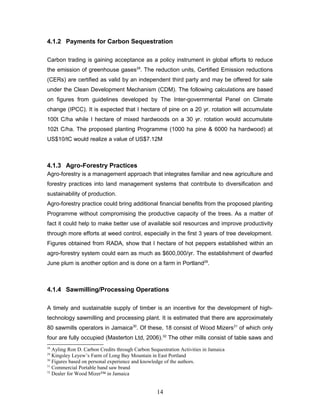 4.1.2 Payments for Carbon Sequestration
Carbon trading is gaining acceptance as a policy instrument in global efforts to reduce
the emission of greenhouse gases28
. The reduction units, Certified Emission reductions
(CERs) are certified as valid by an independent third party and may be offered for sale
under the Clean Development Mechanism (CDM). The following calculations are based
on figures from guidelines developed by The Inter-governmental Panel on Climate
change (IPCC). It is expected that I hectare of pine on a 20 yr. rotation will accumulate
100t C/ha while I hectare of mixed hardwoods on a 30 yr. rotation would accumulate
102t C/ha. The proposed planting Programme (1000 ha pine & 6000 ha hardwood) at
US$10/tC would realize a value of US$7.12M
4.1.3 Agro-Forestry Practices
Agro-forestry is a management approach that integrates familiar and new agriculture and
forestry practices into land management systems that contribute to diversification and
sustainability of production.
Agro-forestry practice could bring additional financial benefits from the proposed planting
Programme without compromising the productive capacity of the trees. As a matter of
fact it could help to make better use of available soil resources and improve productivity
through more efforts at weed control, especially in the first 3 years of tree development.
Figures obtained from RADA, show that I hectare of hot peppers established within an
agro-forestry system could earn as much as $600,000/yr. The establishment of dwarfed
June plum is another option and is done on a farm in Portland29
.
4.1.4 Sawmilling/Processing Operations
A timely and sustainable supply of timber is an incentive for the development of high-
technology sawmilling and processing plant. It is estimated that there are approximately
80 sawmills operators in Jamaica30
. Of these, 18 consist of Wood Mizers31
of which only
four are fully occupied (Masterton Ltd, 2006).32
The other mills consist of table saws and
28
Ayling Ron D. Carbon Credits through Carbon Sequestration Activities in Jamaica
29
Kingsley Leyew’s Farm of Long Bay Mountain in East Portland
30
Figures based on personal experience and knowledge of the authors.
31
Commercial Portable band saw brand
32
Dealer for Wood Mizer™ in Jamaica
14
 