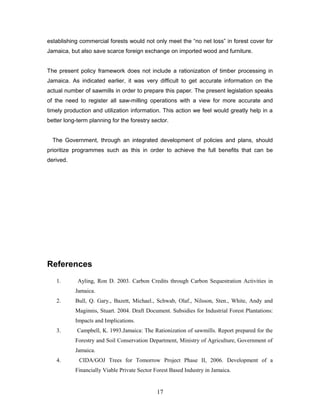 establishing commercial forests would not only meet the “no net loss” in forest cover for
Jamaica, but also save scarce foreign exchange on imported wood and furniture.
The present policy framework does not include a rationization of timber processing in
Jamaica. As indicated earlier, it was very difficult to get accurate information on the
actual number of sawmills in order to prepare this paper. The present legislation speaks
of the need to register all saw-milling operations with a view for more accurate and
timely production and utilization information. This action we feel would greatly help in a
better long-term planning for the forestry sector.
The Government, through an integrated development of policies and plans, should
prioritize programmes such as this in order to achieve the full benefits that can be
derived.
References
1. Ayling, Ron D. 2003. Carbon Credits through Carbon Sequestration Activities in
Jamaica.
2. Bull, Q. Gary., Bazett, Michael., Schwab, Olaf., Nilsson, Sten., White, Andy and
Maginnis, Stuart. 2004. Draft Document. Subsidies for Industrial Forest Plantations:
Impacts and Implications.
3. Campbell, K. 1993.Jamaica: The Rationization of sawmills. Report prepared for the
Forestry and Soil Conservation Department, Ministry of Agriculture, Government of
Jamaica.
4. CIDA/GOJ Trees for Tomorrow Project Phase II, 2006. Development of a
Financially Viable Private Sector Forest Based Industry in Jamaica.
17
 