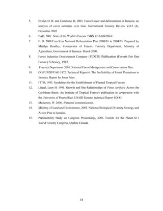 5. Evelyn O. B. and Camirand, R, 2003. Forest Cover and deforestation in Jamaica: an
analysis of cover estimates over time. International Forestry Review Vol.5 (4),
December 2003
6. FAO, 2001. State of the World’s Forests. ISBN 92-5-104590-9
7. F. D. 2000.Five-Year National Reforestation Plan 2000/01 to 2004/05. Prepared by
Marilyn Headley, Conservator of Forests. Forestry Department, Ministry of
Agriculture, Government of Jamaica. March 2000.
8. Forest Industries Development Company (FIDCO) Publication (Forests For Our
Future) February, 1987
9. Forestry Department 2001. National Forest Management and Conservation Plan.
10. GOJ/UNDP/FAO 1972. Technical Report 6. The Profitability of Forest Plantations in
Jamaica. Report by Joran Fries.
11. ITTO, 1993. Guidelines for the Establishment of Planted Tropical Forests
12. Liegel, Leon H. 1991. Growth and Site Relationships of Pinus caribaea Across the
Caribbean Basin. An Institute of Tropical Forestry publication in cooperation with
the University of Puerto Rico. USAID General technical Report SO-83
13. Masterton, W. 2006, -Personal communication.
14. Ministry of Land and Environment, 2003. National Biological Diversity Strategy and
Action Plan in Jamaica.
15. Prefeasibility Study on Congress Proceedings, 2003. Forests for the Planet-X11
World Forestry Congress, Quebec Canada.
18
 