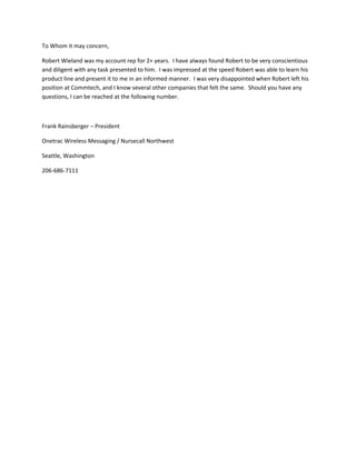 To Whom it may concern,
Robert Wieland was my account rep for 2+ years. I have always found Robert to be very conscientious
and diligent with any task presented to him. I was impressed at the speed Robert was able to learn his
product line and present it to me in an informed manner. I was very disappointed when Robert left his
position at Commtech, and I know several other companies that felt the same. Should you have any
questions, I can be reached at the following number.
Frank Rainsberger – President
Onetrac Wireless Messaging / Nursecall Northwest
Seattle, Washington
206-686-7111
 