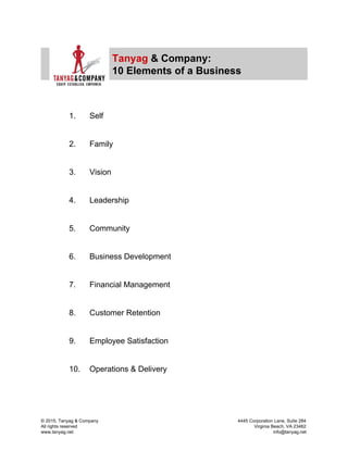  
 
Tanyag​ ​& Company: 
10 Elements of a Business 
 
 
1. Self 
 
 
2. Family 
 
 
3. Vision 
 
 
4. Leadership 
 
 
5. Community 
 
 
6. Business Development 
 
 
7. Financial Management 
 
 
8. Customer Retention 
 
 
9. Employee Satisfaction 
 
 
10. Operations & Delivery 
 
© 2015, Tanyag & Company            4445 Corporation Lane, Suite 284 
All rights reserved                        Virginia Beach, VA 23462 
www.tanyag.net                                       info@tanyag.net 
 