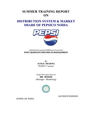 SUMMER TRAINING REPORT
              ON
DISTRIBUTION SYSTEM & MARKET
    SHARE OF PEPSICO NOIDA




           Submitted for partial fulfillment of award of
       POST GRADUATE DIPLOMA IN MANAGEMENT



                           By
                     ACHAL SHARMA
                      PGDM 3rd session



                    Under the supervision of
                      MR. MANISH
                   (Manager - Marketing)




                                                  ACCURATE BUSINESS
SCHOOL GR. NOIDA
 
