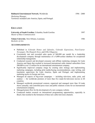 Hallmark Entertainment Network, Worldwide 1996 – 2000
Marketing Manager
Territories included Latin America, Spain, and Portugal.
EDUCATION
University of South Carolina, Columbia, South Carolina 1997
Master of Mass Communication
Tulane University, New Orleans, Louisiana 1986
Bachelor of Arts
ACCOMPLISHMENTS
• Published in Colorado Homes and Lifestyles, Colorado Expressions, Post-Courier
Newspaper, The Dispatch-News, and COLA Magazine.
• Consistently met and exceeded sales quota of $60,000 per month for a leadership
development company through maintenance of a 4,000-contact database for exceptional
relationship management.
• Conducted research and developed consumer and affiliate marketing strategies for Latin
America and Spain that resulted in increased international cable channel subscribers from
500,000 to over 12 million for an international entertainment company.
• Significantly improved company image by creating sales strategy and implementing
marketing campaigns, including print media-buying recommendations, copy writing, and
translation supervision for Latin America, Spain and Portugal, and implementing
marketing tactics in Europe and Asia.
• Managed all aspects of big-event campaigns — including television, radio, print, and
outdoor — for worldwide premiers of more than five made-for-television movies in 60
countries.
• Managed worldwide promotional contests; organized and managed more than 10 trade
shows annually; and controlled press tours and public relations events for an international
entertainment company.
• Managed project flow for the development of a new company website.
• Conducted market research on international programming opportunities, especially in
Brazil, that resulted in the formation of three new cable television channels.
 