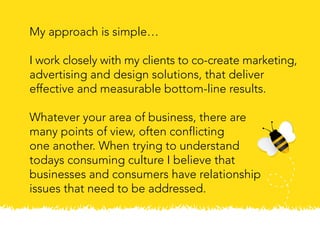 My approach is simple…
I work closely with my clients to co-create marketing,
advertising and design solutions, that deliver
effective and measurable bottom-line results.
Whatever your area of business, there are
many points of view, often conflicting
one another. When trying to understand
todays consuming culture I believe that
businesses and consumers have relationship
issues that need to be addressed.
 