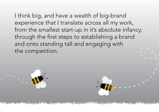 I think big, and have a wealth of big-brand
experience that I translate across all my work,
from the smallest start-up in it’s absolute infancy,
through the first steps to establishing a brand
and onto standing tall and engaging with
the competition.
 