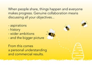 When people share, things happen and everyone
makes progress. Genuine collaboration means
discussing all your objectives...
- aspirations
- history
- wider ambitions
- and the bigger picture
From this comes
a personal understanding
and commercial results.
 