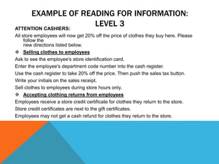 EXAMPLE OF READING FOR INFORMATION:
LEVEL 3ATTENTION CASHIERS:
All store employees will now get 20% off the price of clothes they buy here. Please
follow the
new directions listed below.
 Selling clothes to employees
Ask to see the employee's store identification card.
Enter the employee's department code number into the cash register.
Use the cash register to take 20% off the price. Then push the sales tax button.
Write your initials on the sales receipt.
Sell clothes to employees during store hours only.
 Accepting clothing returns from employees
Employees receive a store credit certificate for clothes they return to the store.
Store credit certificates are next to the gift certificates.
Employees may not get a cash refund for clothes they return to the store.
 