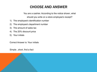 CHOOSE AND ANSWER
You are a cashier. According to the notice shown, what
should you write on a store employee's receipt?
1) The employee's identification number
2) The employee's department number
3) The amount of sales tax
4) The 20% discount price
5) Your initials
Correct Answer is: Your initials
Simple , short, find a fact
 