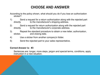 CHOOSE AND ANSWER
According to the policy shown, what should you do if you lose an authorization
sticker?
1) Send a request for a return authorization along with the rejected part
directly to the manufacturer's shipping address.
2) Send a request for return authorization along with the rejected part
directly to the manufacturer's corporate address.
3) Repeat the standard procedure to obtain a new letter, authorization,
sticker, and closing date.
4) Use a sticker from another company's folder.
5) Send the rejected part to your sales representative.
Correct Answer is: #3
Sentences are: longer, more steps, jargon and special terms, conditions, apply
instruction in a new situation.
 