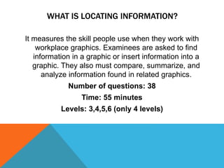 WHAT IS LOCATING INFORMATION?
It measures the skill people use when they work with
workplace graphics. Examinees are asked to find
information in a graphic or insert information into a
graphic. They also must compare, summarize, and
analyze information found in related graphics.
Number of questions: 38
Time: 55 minutes
Levels: 3,4,5,6 (only 4 levels)
 