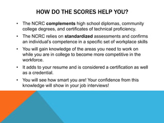 HOW DO THE SCORES HELP YOU?
• The NCRC complements high school diplomas, community
college degrees, and certificates of technical proficiency.
• The NCRC relies on standardized assessments and confirms
an individual’s competence in a specific set of workplace skills
• You will gain knowledge of the areas you need to work on
while you are in college to become more competitive in the
workforce.
• It adds to your resume and is considered a certification as well
as a credential.
• You will see how smart you are! Your confidence from this
knowledge will show in your job interviews!
 