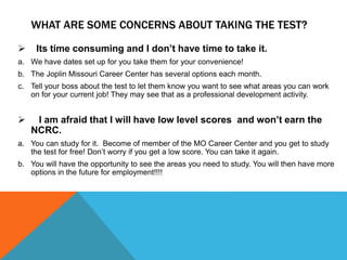 WHAT ARE SOME CONCERNS ABOUT TAKING THE TEST?
 Its time consuming and I don’t have time to take it.
a. We have dates set up for you take them for your convenience!
b. The Joplin Missouri Career Center has several options each month.
c. Tell your boss about the test to let them know you want to see what areas you can work
on for your current job! They may see that as a professional development activity.
 I am afraid that I will have low level scores and won’t earn the
NCRC.
a. You can study for it. Become of member of the MO Career Center and you get to study
the test for free! Don’t worry if you get a low score. You can take it again.
b. You will have the opportunity to see the areas you need to study. You will then have more
options in the future for employment!!!!
 