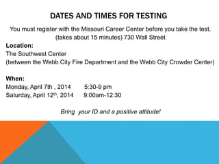 DATES AND TIMES FOR TESTING
You must register with the Missouri Career Center before you take the test.
(takes about 15 minutes) 730 Wall Street
Location:
The Southwest Center
(between the Webb City Fire Department and the Webb City Crowder Center)
When:
Monday, April 7th , 2014 5:30-9 pm
Saturday, April 12th, 2014 9:00am-12:30
Bring your ID and a positive attitude!
 