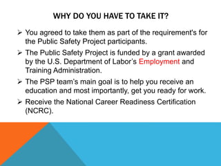 WHY DO YOU HAVE TO TAKE IT?
 You agreed to take them as part of the requirement's for
the Public Safety Project participants.
 The Public Safety Project is funded by a grant awarded
by the U.S. Department of Labor’s Employment and
Training Administration.
 The PSP team’s main goal is to help you receive an
education and most importantly, get you ready for work.
 Receive the National Career Readiness Certification
(NCRC).
 