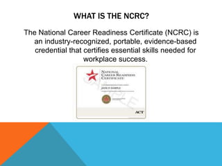 WHAT IS THE NCRC?
The National Career Readiness Certificate (NCRC) is
an industry-recognized, portable, evidence-based
credential that certifies essential skills needed for
workplace success.
 