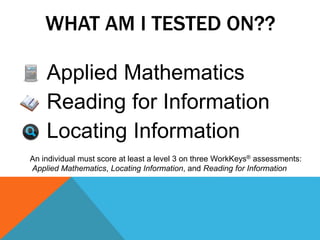 WHAT AM I TESTED ON??
Applied Mathematics
Reading for Information
Locating Information
An individual must score at least a level 3 on three WorkKeys® assessments:
Applied Mathematics, Locating Information, and Reading for Information
 