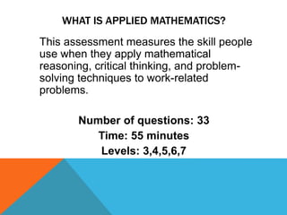 WHAT IS APPLIED MATHEMATICS?
This assessment measures the skill people
use when they apply mathematical
reasoning, critical thinking, and problem-
solving techniques to work-related
problems.
Number of questions: 33
Time: 55 minutes
Levels: 3,4,5,6,7
 