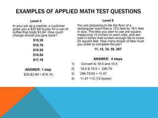 Level 3
In your job as a cashier, a customer
gives you a $20 bill to pay for a can of
coffee that costs $3.84. How much
change should you give back?
$15.26
$16.16
$16.26
$16.84
$17.16
ANSWER: 1 step
$20-$3.84 = $16.16
Level 6
You are preparing to tile the floor of a
rectangular room that is 15½ feet by 18½ feet
in size. The tiles you plan to use are square,
measuring 12 inches on each side, and are
sold in boxes that contain enough tile to cover
25 square feet. How many boxes of tiles must
you order to complete the job?
11, 12, 34, 59, 287
ANSWER: 4 steps
1) Convert to 18.5 and 15.5
2) 18.5 X 15.5 = 286.75
3) 286.75/25 = 11.47
4) 11.47 =12 (12 boxes)
EXAMPLES OF APPLIED MATH TEST QUESTIONS
 