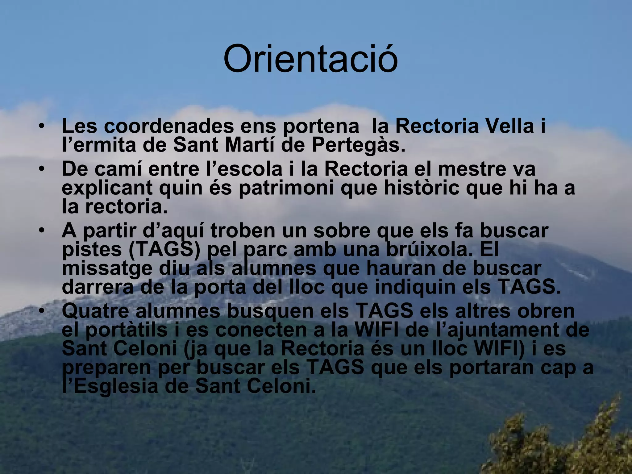 Orientació  Les coordenades ens portena  la Rectoria Vella i l’ermita de Sant Martí de Pertegàs. De camí entre l’escola i la Rectoria el mestre va explicant quin és patrimoni que històric que hi ha a la rectoria. A partir d’aquí troben un sobre que els fa buscar pistes (TAGS) pel parc amb una brúixola. El missatge diu als alumnes que hauran de buscar darrera de la porta del lloc que indiquin els TAGS.  Quatre alumnes busquen els TAGS els altres obren el portàtils i es conecten a la WIFI de l’ajuntament de Sant Celoni (ja que la Rectoria és un lloc WIFI) i es preparen per buscar els TAGS que els portaran cap a l’Esglesia de Sant Celoni.  